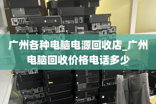 广州各种电脑电源回收店_广州电脑回收价格电话多少