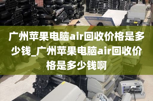 广州苹果电脑air回收价格是多少钱_广州苹果电脑air回收价格是多少钱啊