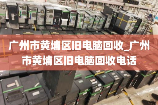 广州市黄埔区旧电脑回收_广州市黄埔区旧电脑回收电话