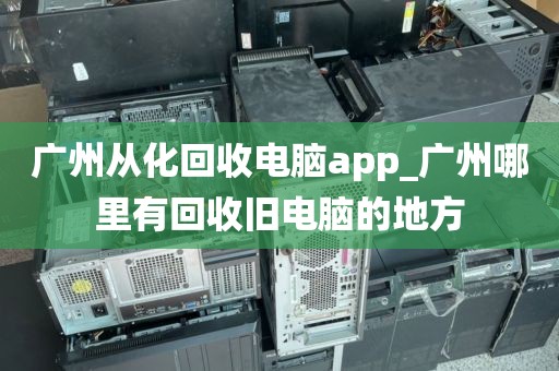 广州从化回收电脑app_广州哪里有回收旧电脑的地方