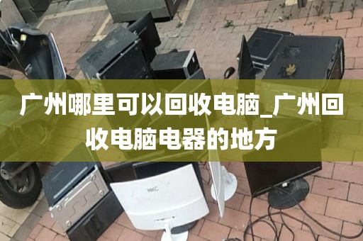 广州哪里可以回收电脑_广州回收电脑电器的地方