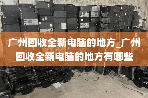 广州回收全新电脑的地方_广州回收全新电脑的地方有哪些