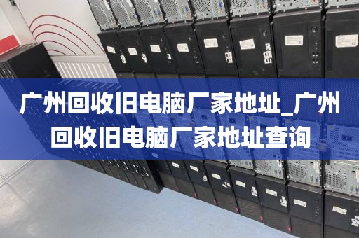 广州回收旧电脑厂家地址_广州回收旧电脑厂家地址查询