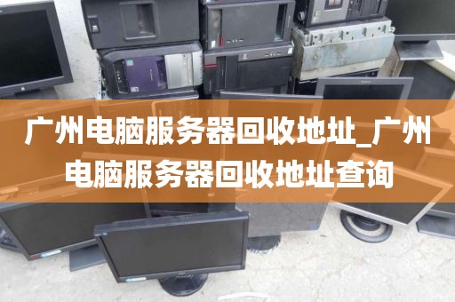 广州电脑服务器回收地址_广州电脑服务器回收地址查询