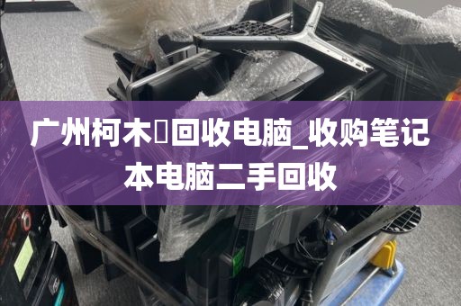 广州柯木塱回收电脑_收购笔记本电脑二手回收