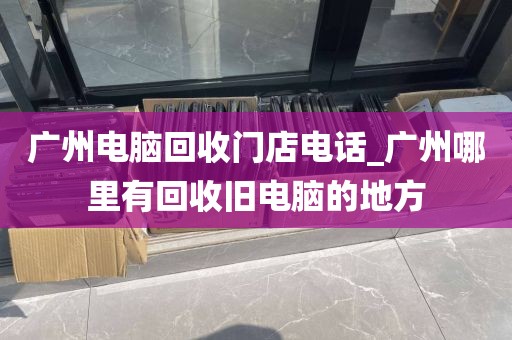 广州电脑回收门店电话_广州哪里有回收旧电脑的地方