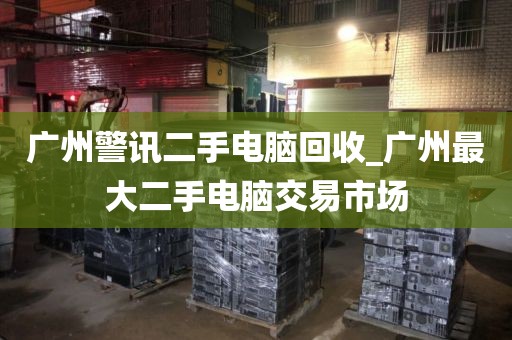 广州警讯二手电脑回收_广州最大二手电脑交易市场