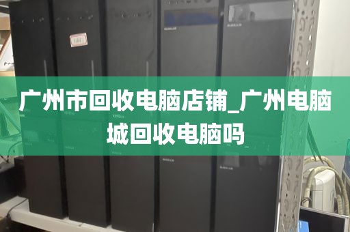 广州市回收电脑店铺_广州电脑城回收电脑吗