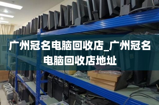 广州冠名电脑回收店_广州冠名电脑回收店地址