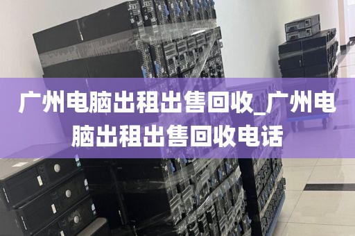 广州电脑出租出售回收_广州电脑出租出售回收电话