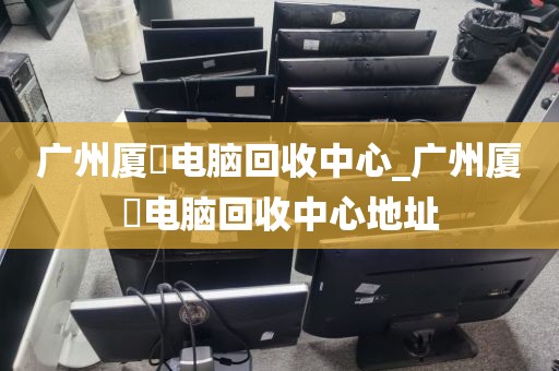 广州厦滘电脑回收中心_广州厦滘电脑回收中心地址