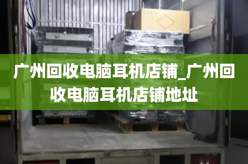 广州回收电脑耳机店铺_广州回收电脑耳机店铺地址