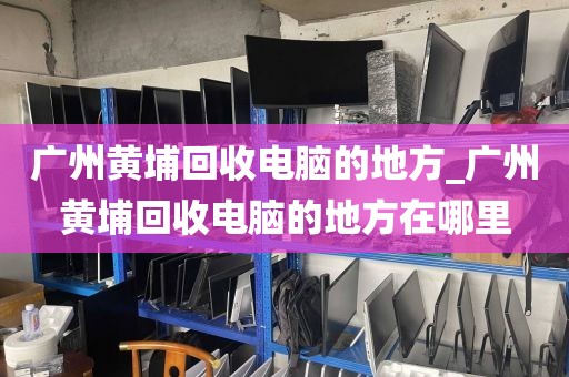 广州黄埔回收电脑的地方_广州黄埔回收电脑的地方在哪里