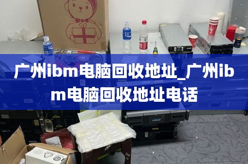 广州ibm电脑回收地址_广州ibm电脑回收地址电话