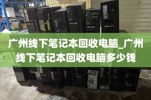 广州线下笔记本回收电脑_广州线下笔记本回收电脑多少钱