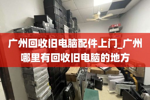 广州回收旧电脑配件上门_广州哪里有回收旧电脑的地方