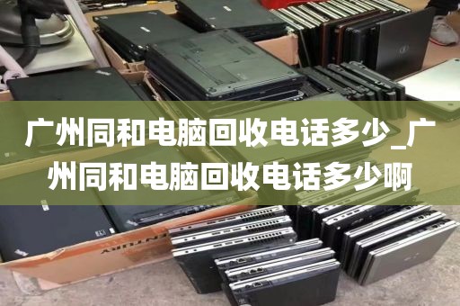 广州同和电脑回收电话多少_广州同和电脑回收电话多少啊