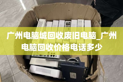 广州电脑城回收废旧电脑_广州电脑回收价格电话多少