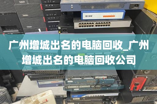 广州增城出名的电脑回收_广州增城出名的电脑回收公司