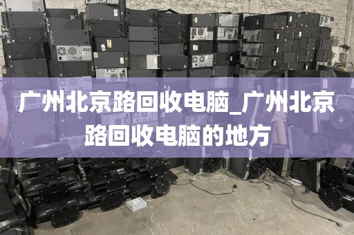 广州北京路回收电脑_广州北京路回收电脑的地方