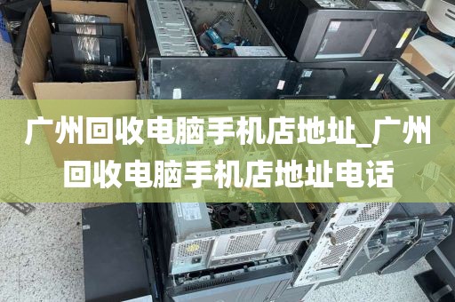 广州回收电脑手机店地址_广州回收电脑手机店地址电话