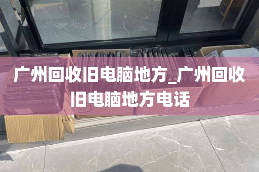 广州回收旧电脑地方_广州回收旧电脑地方电话