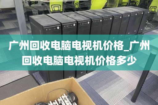 广州回收电脑电视机价格_广州回收电脑电视机价格多少