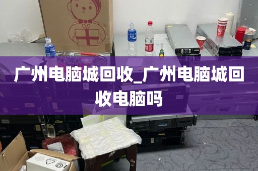 广州电脑城回收_广州电脑城回收电脑吗