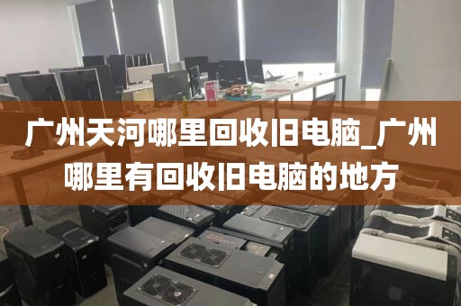 广州天河哪里回收旧电脑_广州哪里有回收旧电脑的地方