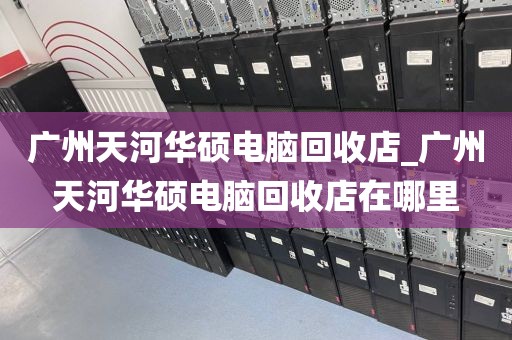 广州天河华硕电脑回收店_广州天河华硕电脑回收店在哪里