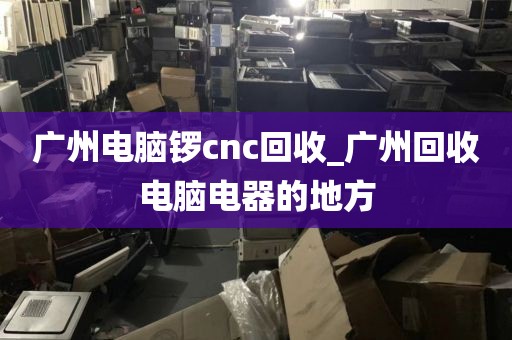 广州电脑锣cnc回收_广州回收电脑电器的地方