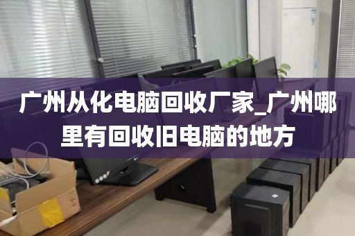 广州从化电脑回收厂家_广州哪里有回收旧电脑的地方