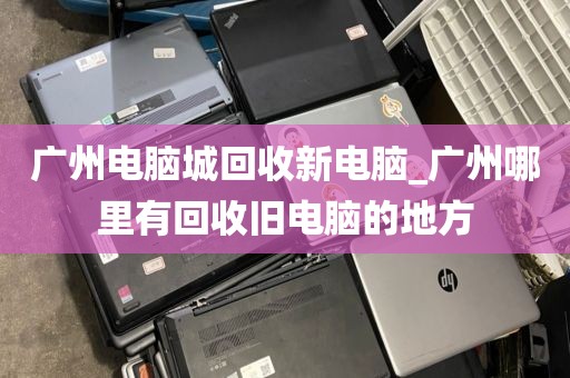 广州电脑城回收新电脑_广州哪里有回收旧电脑的地方