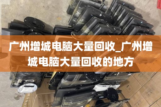 广州增城电脑大量回收_广州增城电脑大量回收的地方