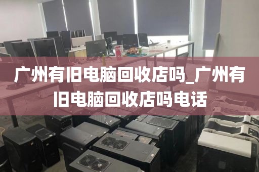 广州有旧电脑回收店吗_广州有旧电脑回收店吗电话