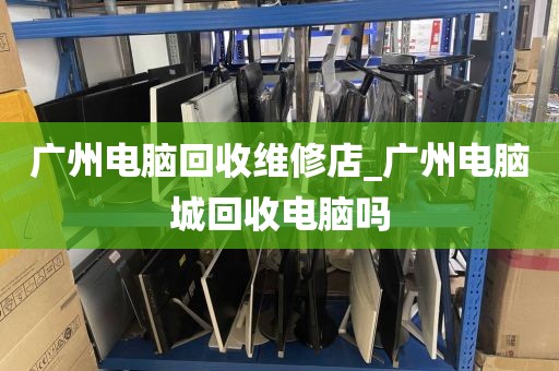 广州电脑回收维修店_广州电脑城回收电脑吗