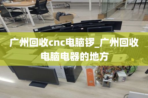 广州回收cnc电脑锣_广州回收电脑电器的地方