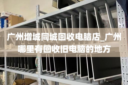 广州增城同城回收电脑店_广州哪里有回收旧电脑的地方