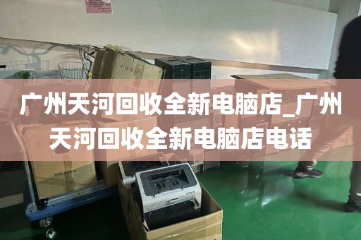 广州天河回收全新电脑店_广州天河回收全新电脑店电话