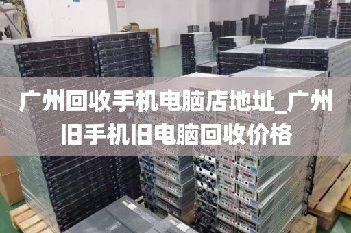 广州回收手机电脑店地址_广州旧手机旧电脑回收价格