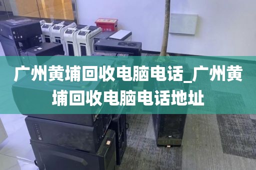 广州黄埔回收电脑电话_广州黄埔回收电脑电话地址