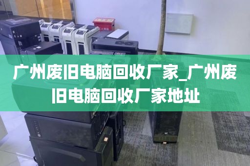 广州废旧电脑回收厂家_广州废旧电脑回收厂家地址