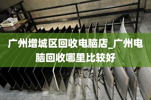 广州增城区回收电脑店_广州电脑回收哪里比较好