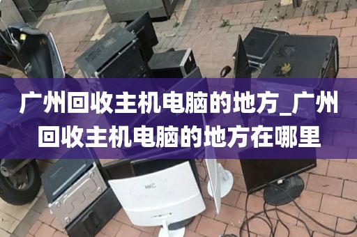 广州回收主机电脑的地方_广州回收主机电脑的地方在哪里