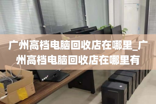 广州高档电脑回收店在哪里_广州高档电脑回收店在哪里有