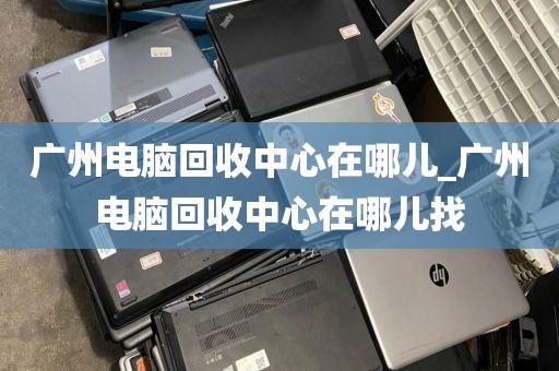 广州电脑回收中心在哪儿_广州电脑回收中心在哪儿找