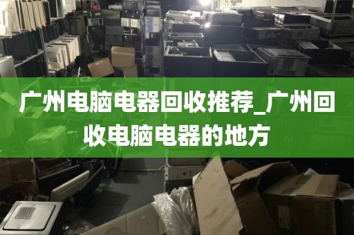 广州电脑电器回收推荐_广州回收电脑电器的地方