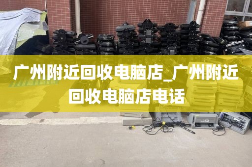 广州附近回收电脑店_广州附近回收电脑店电话