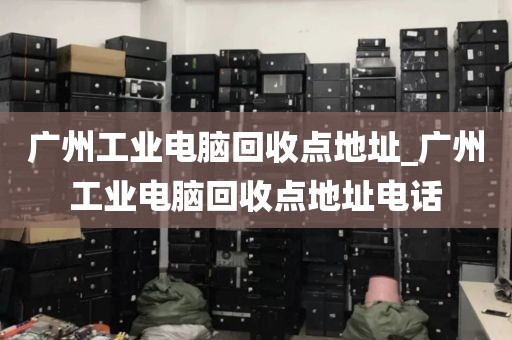 广州工业电脑回收点地址_广州工业电脑回收点地址电话