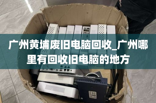 广州黄埔废旧电脑回收_广州哪里有回收旧电脑的地方